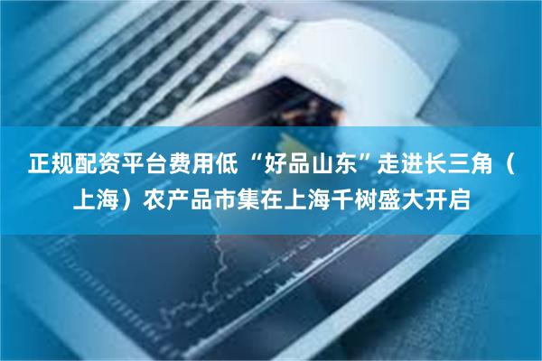 正规配资平台费用低 “好品山东”走进长三角（上海）农产品市集在上海千树盛大开启