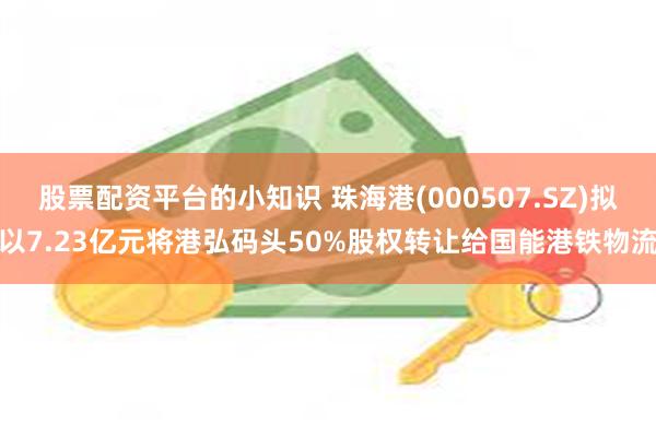 股票配资平台的小知识 珠海港(000507.SZ)拟以7.23亿元将港弘码头50%股权转让给国能港铁物流