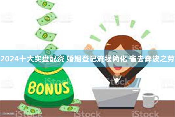 2024十大实盘配资 婚姻登记流程简化 省去奔波之劳