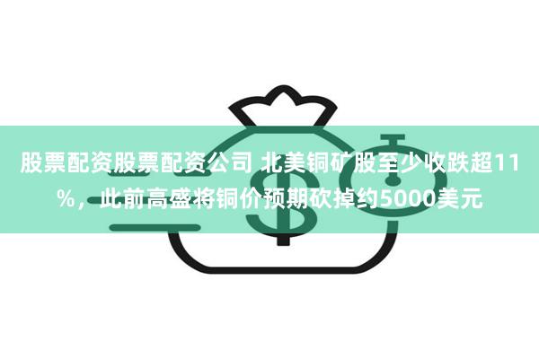股票配资股票配资公司 北美铜矿股至少收跌超11%，此前高盛将铜价预期砍掉约5000美元