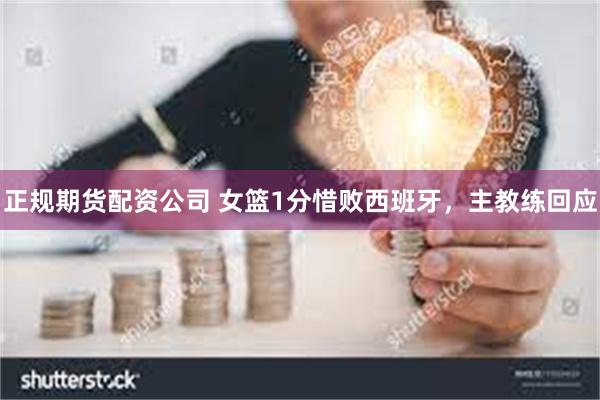 正规期货配资公司 女篮1分惜败西班牙，主教练回应