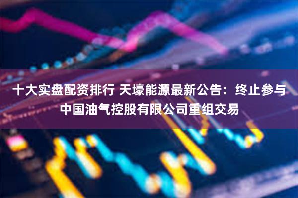 十大实盘配资排行 天壕能源最新公告：终止参与中国油气控股有限公司重组交易