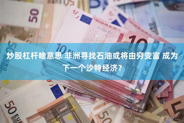 炒股杠杆啥意思 非洲寻找石油或将由穷变富 成为下一个沙特经济？