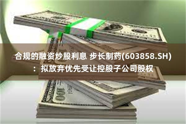 合规的融资炒股利息 步长制药(603858.SH)：拟放弃优先受让控股子公司股权