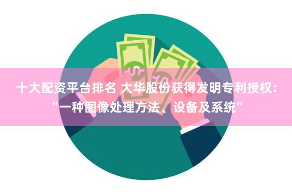 十大配资平台排名 大华股份获得发明专利授权：“一种图像处理方法、设备及系统”