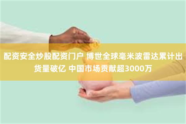 配资安全炒股配资门户 博世全球毫米波雷达累计出货量破亿 中国市场贡献超3000万
