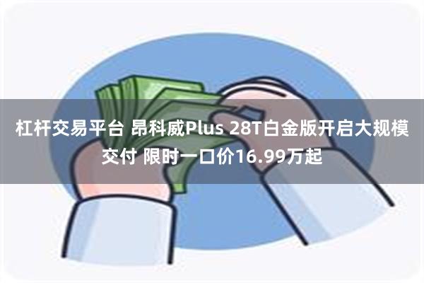 杠杆交易平台 昂科威Plus 28T白金版开启大规模交付 限时一口价16.99万起