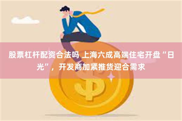 股票杠杆配资合法吗 上海六成高端住宅开盘“日光”，开发商加紧推货迎合需求