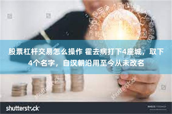 股票杠杆交易怎么操作 霍去病打下4座城，取下4个名字，自汉朝沿用至今从未改名