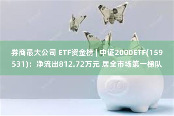 券商最大公司 ETF资金榜 | 中证2000ETF(159531)：净流出812.72万元 居全市场第一梯队