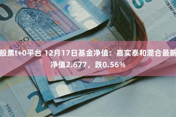 股票t+0平台 12月17日基金净值：嘉实泰和混合最新净值2.677，跌0.56%