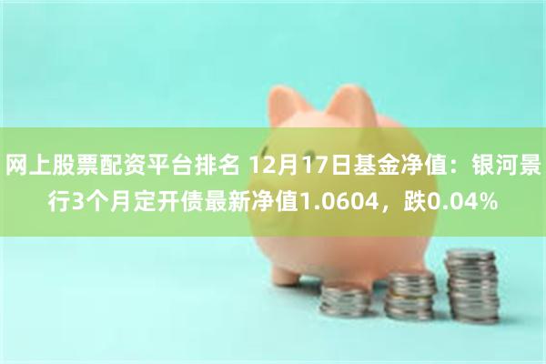 网上股票配资平台排名 12月17日基金净值：银河景行3个月定开债最新净值1.0604，跌0.04%