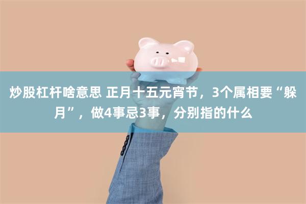 炒股杠杆啥意思 正月十五元宵节，3个属相要“躲月”，做4事忌3事，分别指的什么
