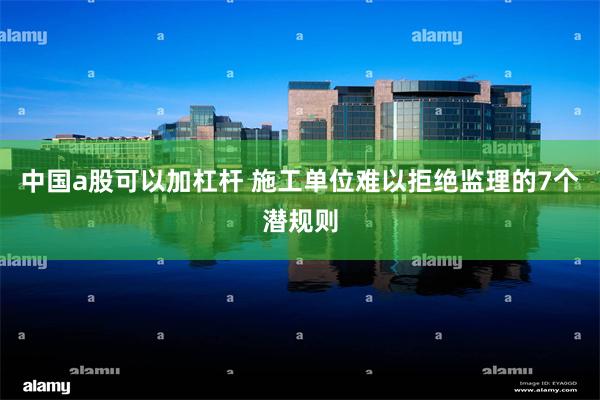 中国a股可以加杠杆 施工单位难以拒绝监理的7个潜规则