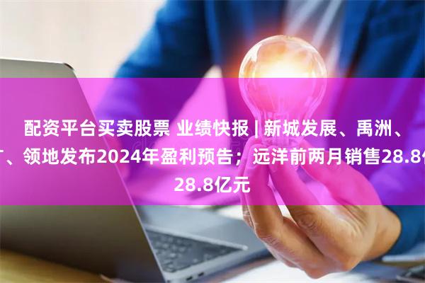 配资平台买卖股票 业绩快报 | 新城发展、禹洲、五矿、领地发布2024年盈利预告；远洋前两月销售28.8亿元