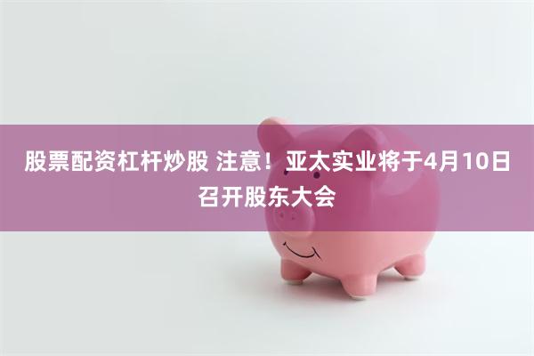 股票配资杠杆炒股 注意！亚太实业将于4月10日召开股东大会