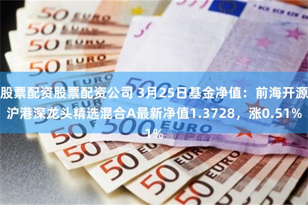 股票配资股票配资公司 3月25日基金净值：前海开源沪港深龙头精选混合A最新净值1.3728，涨0.51%