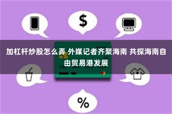 加杠杆炒股怎么弄 外媒记者齐聚海南 共探海南自由贸易港发展