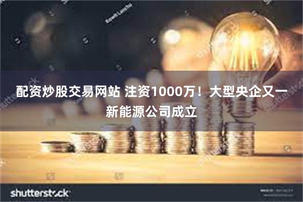 配资炒股交易网站 注资1000万！大型央企又一新能源公司成立