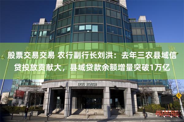 股票交易交易 农行副行长刘洪：去年三农县域信贷投放贡献大，县域贷款余额增量突破1万亿