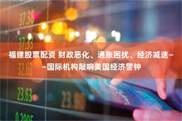福建股票配资 财政恶化、通胀困扰、经济减速——国际机构敲响美国经济警钟