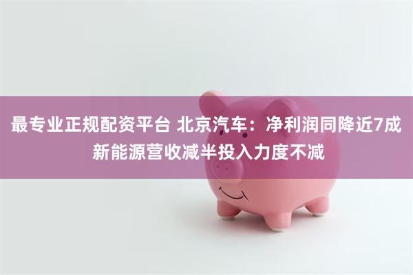 最专业正规配资平台 北京汽车：净利润同降近7成 新能源营收减半投入力度不减