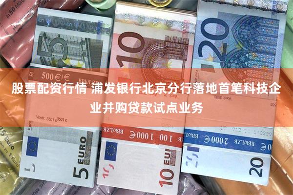 股票配资行情 浦发银行北京分行落地首笔科技企业并购贷款试点业务