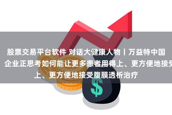 股票交易平台软件 对话大健康人物丨万益特中国区总裁王高芳：企业正思考如何能让更多患者用得上、更方便地接受腹膜透析治疗