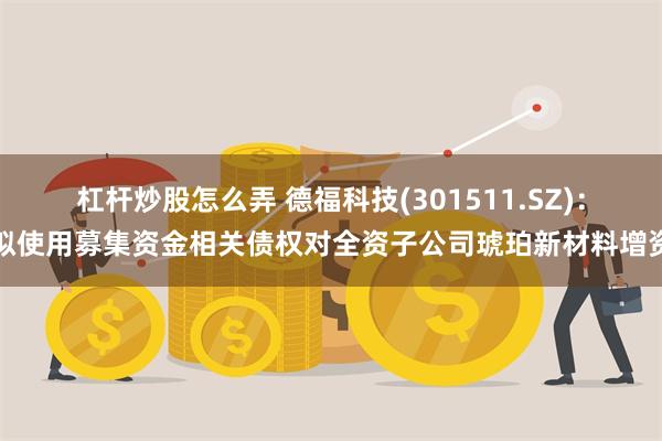 杠杆炒股怎么弄 德福科技(301511.SZ)：拟使用募集资金相关债权对全资子公司琥珀新材料增资