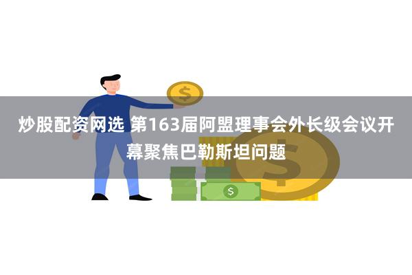 炒股配资网选 第163届阿盟理事会外长级会议开幕聚焦巴勒斯坦问题