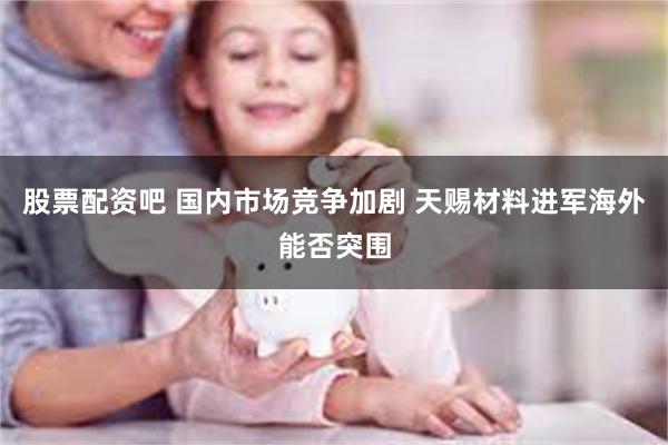 股票配资吧 国内市场竞争加剧 天赐材料进军海外能否突围