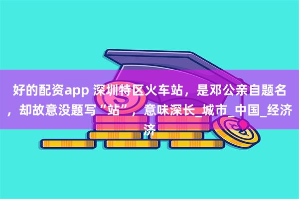 好的配资app 深圳特区火车站，是邓公亲自题名，却故意没题写“站”，意味深长_城市_中国_经济