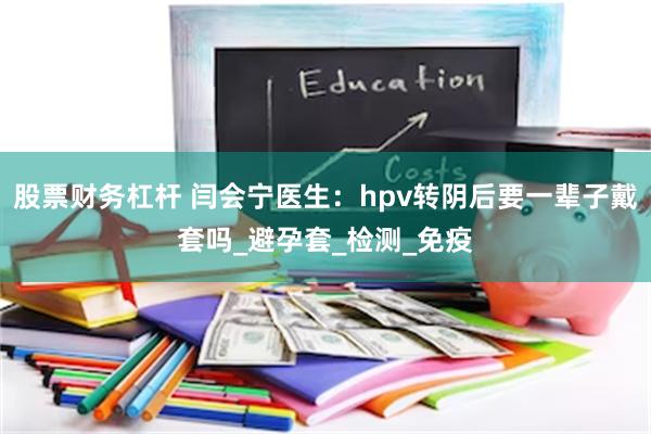 股票财务杠杆 闫会宁医生：hpv转阴后要一辈子戴套吗_避孕套_检测_免疫