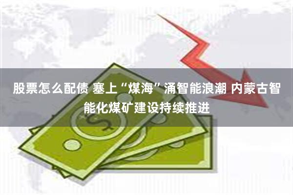 股票怎么配债 塞上“煤海”涌智能浪潮 内蒙古智能化煤矿建设持续推进