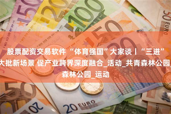 股票配资交易软件 “体育强国”大家谈丨“三进”打造大批新场景 促产业跨界深度融合_活动_共青森林公园_运动