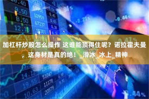 加杠杆炒股怎么操作 这谁能顶得住呢？诺拉霍夫曼，这身材是真的绝！_滑冰_冰上_精神
