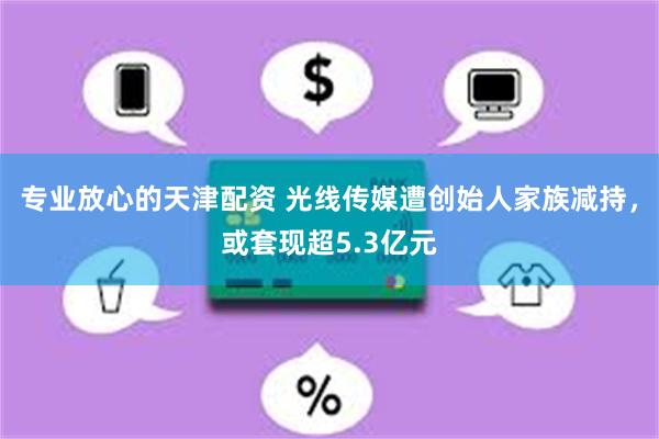 专业放心的天津配资 光线传媒遭创始人家族减持，或套现超5.3亿元