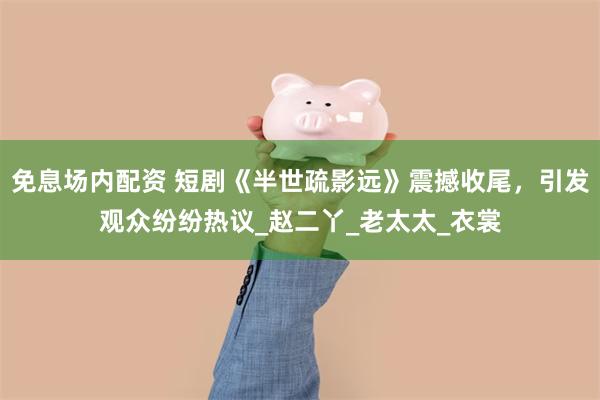 免息场内配资 短剧《半世疏影远》震撼收尾，引发观众纷纷热议_赵二丫_老太太_衣裳