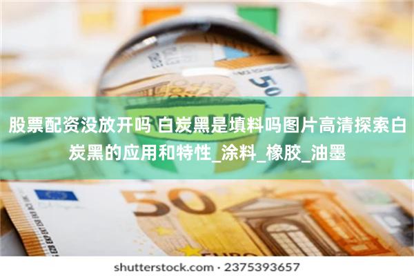股票配资没放开吗 白炭黑是填料吗图片高清探索白炭黑的应用和特性_涂料_橡胶_油墨