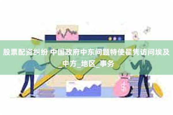 股票配资纠纷 中国政府中东问题特使翟隽访问埃及_中方_地区_事务