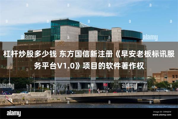杠杆炒股多少钱 东方国信新注册《早安老板标讯服务平台V1.0》项目的软件著作权