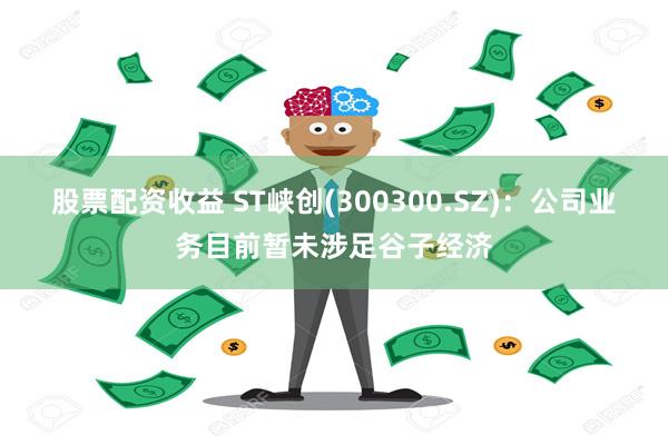 股票配资收益 ST峡创(300300.SZ)：公司业务目前暂未涉足谷子经济