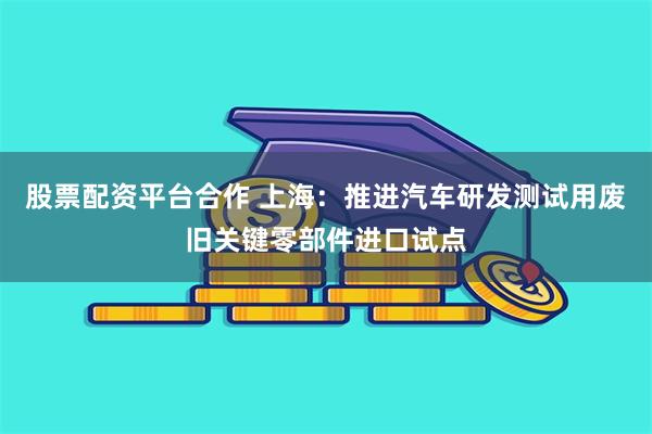 股票配资平台合作 上海：推进汽车研发测试用废旧关键零部件进口试点