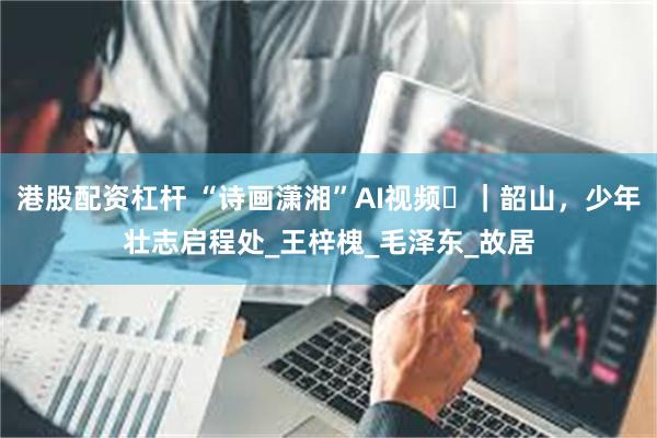 港股配资杠杆 “诗画潇湘”AI视频⑬｜韶山，少年壮志启程处_王梓槐_毛泽东_故居