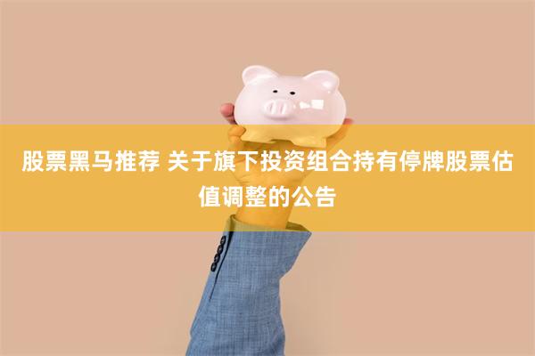 股票黑马推荐 关于旗下投资组合持有停牌股票估值调整的公告