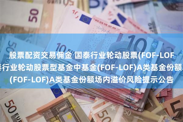 股票配资交易佣金 国泰行业轮动股票(FOF-LOF)C,行业轮动: 关于国泰行业轮动股票型基金中基金(FOF-LOF)A类基金份额场内溢价风险提示公告