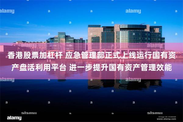 香港股票加杠杆 应急管理部正式上线运行国有资产盘活利用平台 进一步提升国有资产管理效能