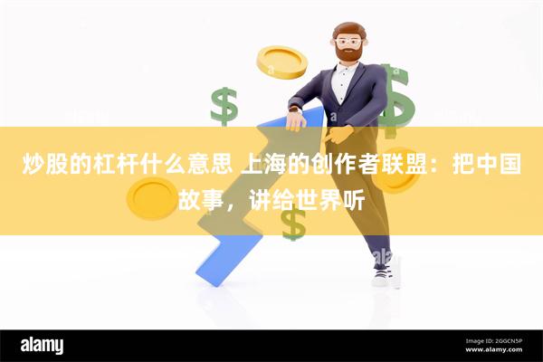 炒股的杠杆什么意思 上海的创作者联盟：把中国故事，讲给世界听
