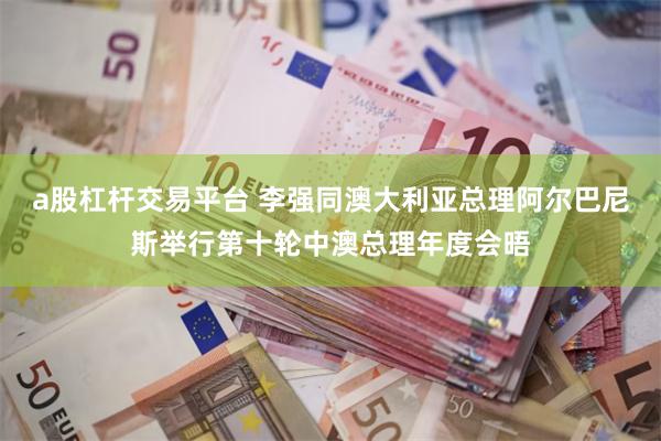 a股杠杆交易平台 李强同澳大利亚总理阿尔巴尼斯举行第十轮中澳总理年度会晤