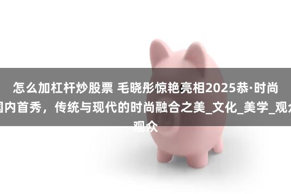 怎么加杠杆炒股票 毛晓彤惊艳亮相2025恭·时尚国内首秀，传统与现代的时尚融合之美_文化_美学_观众